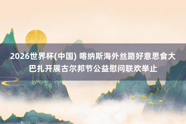 2026世界杯(中國(guó)) 喀納斯海外絲路好意思食大巴扎開展古爾邦節(jié)公益慰問聯(lián)歡舉止