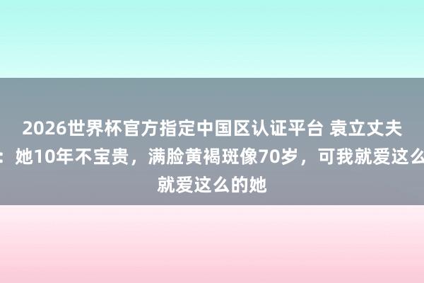 2026世界杯官方指定中國(guó)區(qū)認(rèn)證平臺(tái) 袁立丈夫發(fā)聲：她10年不寶貴，滿臉黃褐斑像70歲，可我就愛(ài)這么的她