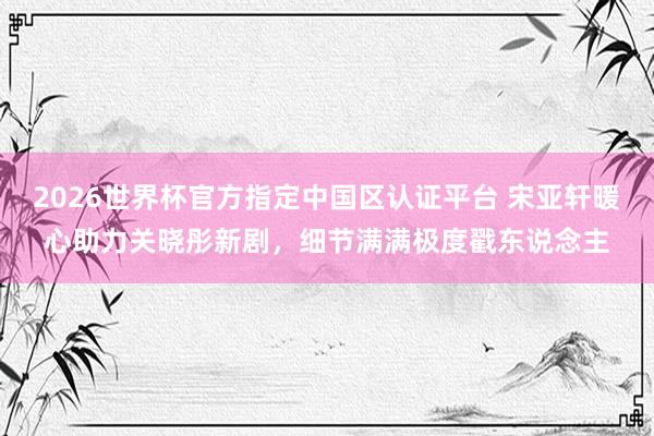 2026世界杯官方指定中國(guó)區(qū)認(rèn)證平臺(tái) 宋亞軒暖心助力關(guān)曉彤新劇，細(xì)節(jié)滿滿極度戳東說(shuō)念主