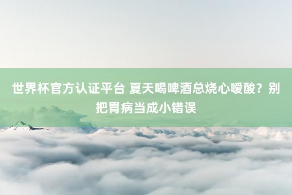 世界杯官方認(rèn)證平臺 夏天喝啤酒總燒心噯酸？別把胃病當(dāng)成小錯誤