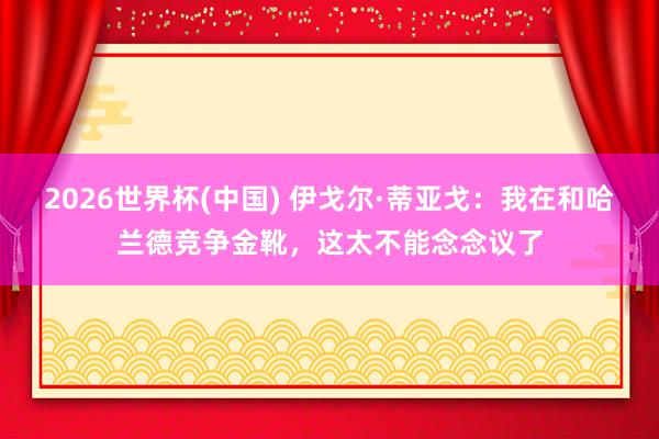 2026世界杯(中國(guó)) 伊戈?duì)枴さ賮喐辏何以诤凸m德競(jìng)爭(zhēng)金靴，這太不能念念議了