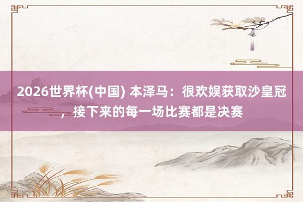 2026世界杯(中國) 本澤馬：很歡娛獲取沙皇冠，接下來的每一場(chǎng)比賽都是決賽