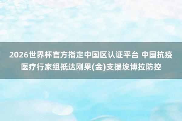 2026世界杯官方指定中國區(qū)認(rèn)證平臺(tái) 中國抗疫醫(yī)療行家組抵達(dá)剛果(金)支援埃博拉防控
