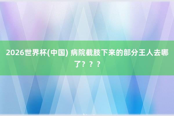 2026世界杯(中國) 病院截肢下來的部分王人去哪了???