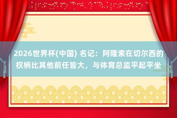 2026世界杯(中國) 名記：阿隆索在切爾西的權(quán)柄比其他前任皆大，與體育總監(jiān)平起平坐
