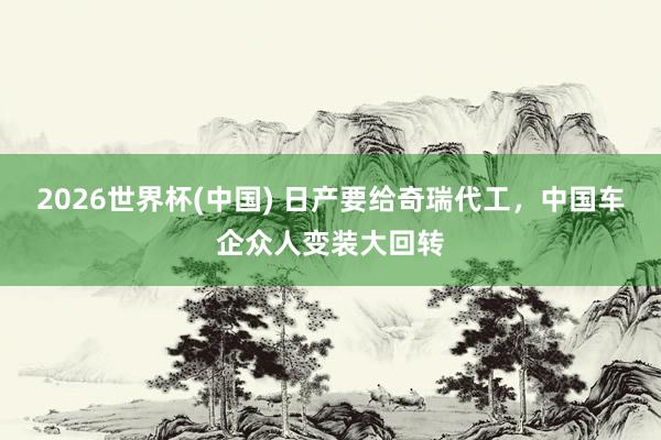 2026世界杯(中國(guó)) 日產(chǎn)要給奇瑞代工，中國(guó)車企眾人變