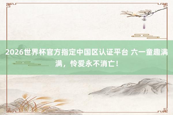 2026世界杯官方指定中國(guó)區(qū)認(rèn)證平臺(tái) 六一童趣滿滿,憐愛(ài)永不消亡!