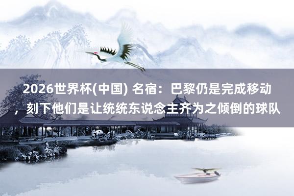 2026世界杯(中國) 名宿：巴黎仍是完成移動，刻下他們是讓統統東說念主齊為之傾倒的球隊