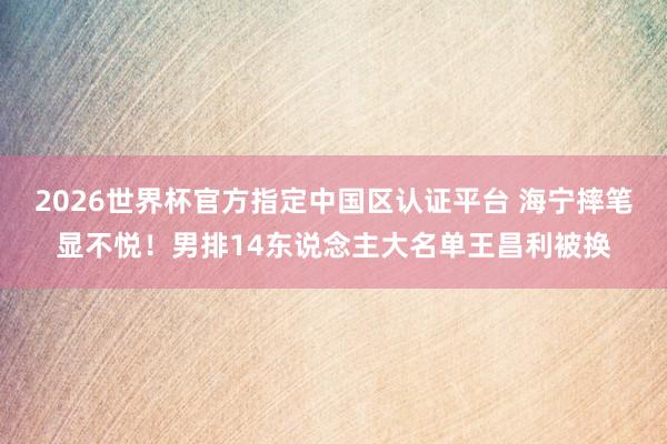 2026世界杯官方指定中國區(qū)認(rèn)證平臺 海寧摔筆顯不悅！男排14東說念主大名單王昌利被換