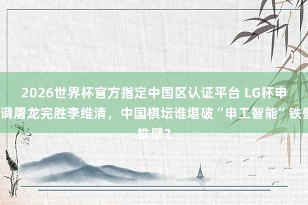 2026世界杯官方指定中國區(qū)認(rèn)證平臺 LG杯申真谞屠龍完勝李維清，中國棋壇誰堪破“申工智能”鐵壁？