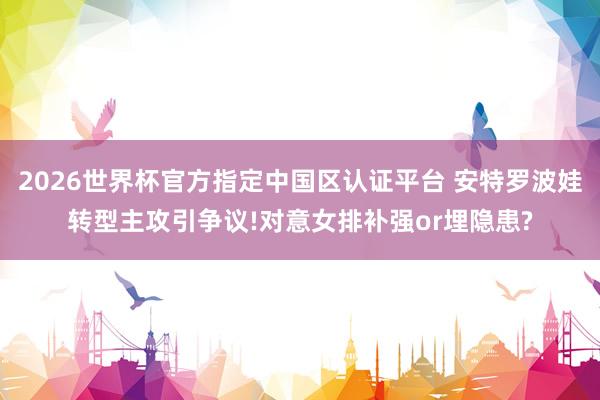 2026世界杯官方指定中國區(qū)認(rèn)證平臺 安特羅波娃轉(zhuǎn)型主攻引爭議!對意女排補(bǔ)強(qiáng)or埋隱患?