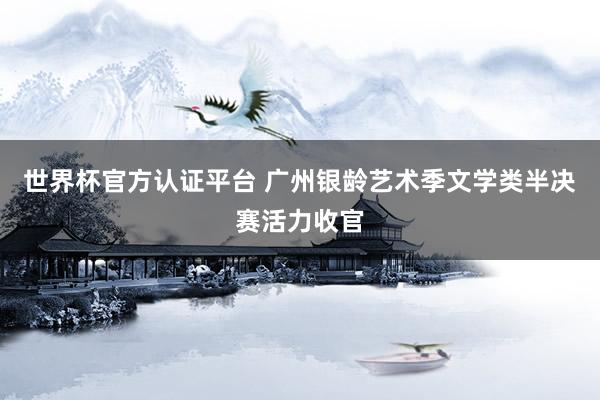 世界杯官方認(rèn)證平臺 廣州銀齡藝術(shù)季文學(xué)類半決賽活力收官