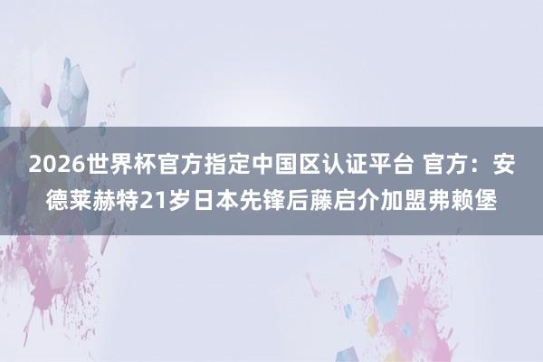 2026世界杯官方指定中國區(qū)認(rèn)證平臺 官方：安德萊赫特21歲日本先鋒后藤啟介加盟弗賴堡