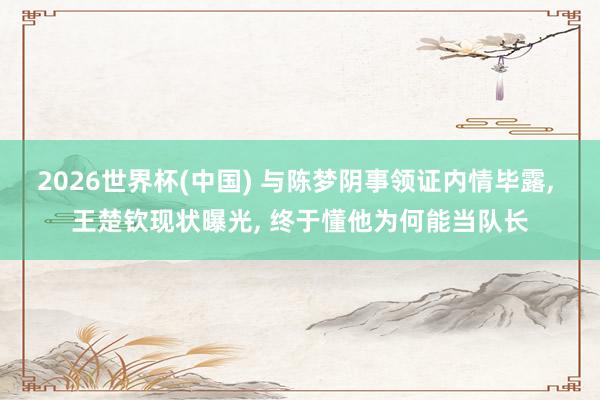 2026世界杯(中國) 與陳夢陰事領(lǐng)證內(nèi)情畢露, 王楚欽現(xiàn)狀曝光, 終于懂他為何能當(dāng)隊(duì)長