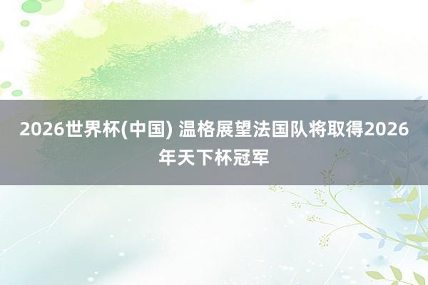 2026世界杯(中國) 溫格展望法國隊(duì)將取得2026年天下杯冠軍