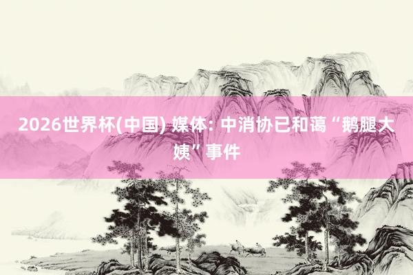 2026世界杯(中國) 媒體: 中消協(xié)已和藹“鵝腿大姨”事件
