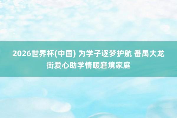 2026世界杯(中國) 為學(xué)子逐夢護(hù)航 番禺大龍街愛心助學(xué)情暖窘境家庭