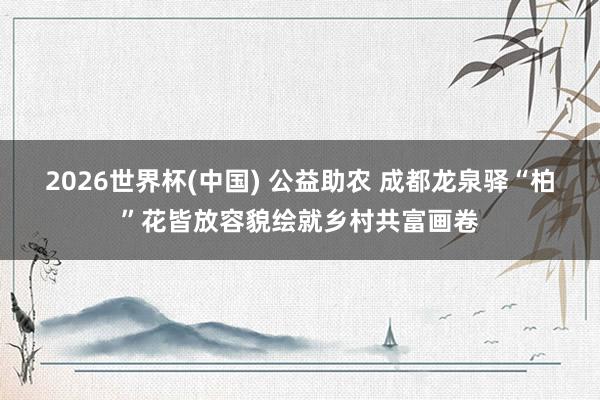 2026世界杯(中國) 公益助農(nóng) 成都龍泉驛“柏”花皆放容貌繪就鄉(xiāng)村共富畫卷