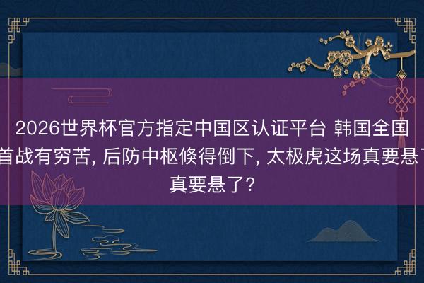 2026世界杯官方指定中國區(qū)認(rèn)證平臺 韓國全國杯首戰(zhàn)有窮苦, 后防中樞倏得倒下, 太極虎這場真要懸了?