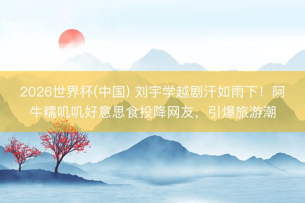 2026世界杯(中國) 劉宇學(xué)越劇汗如雨下！阿牛糯嘰嘰好意思食投降網(wǎng)友，引爆旅游潮