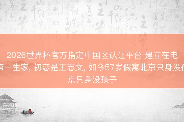 2026世界杯官方指定中國區(qū)認(rèn)證平臺 建立在電影第一生家, 初戀是王志文, 如今57歲假寓北京只身沒孩子