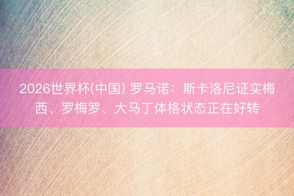 2026世界杯(中國) 羅馬諾：斯卡洛尼證實(shí)梅西、羅梅羅、大馬丁體格狀態(tài)正在好轉(zhuǎn)
