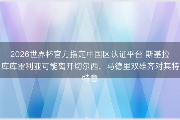2026世界杯官方指定中國區(qū)認(rèn)證平臺 斯基拉：庫庫雷利亞可能離開切爾西，馬德里雙雄齊對其特意