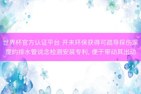世界杯官方認(rèn)證平臺 開未環(huán)保獲得可疏導(dǎo)探傷深度的排水管說念檢測安裝專利, 便于帶動其出動