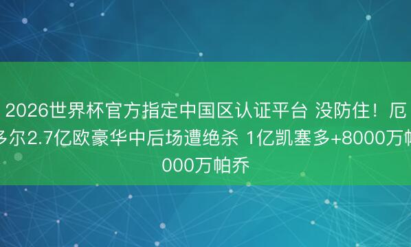 2026世界杯官方指定中國區(qū)認(rèn)證平臺 沒防住！厄瓜多爾2.7億歐豪華中后場遭絕殺 1億凱塞多+8000萬帕喬