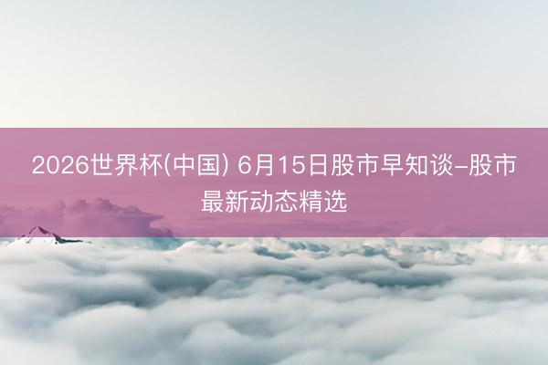 2026世界杯(中國) 6月15日股市早知談-股市最新動態(tài)精選